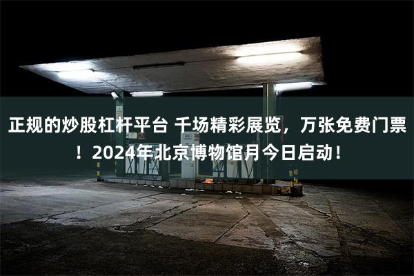 正规的炒股杠杆平台 千场精彩展览，万张免费门票！2024年北京博物馆月今日启动！