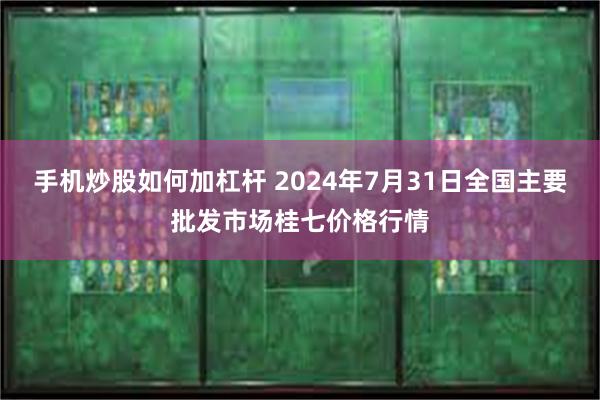 手机炒股如何加杠杆 2024年7月31日全国主要批发市场桂七价格行情