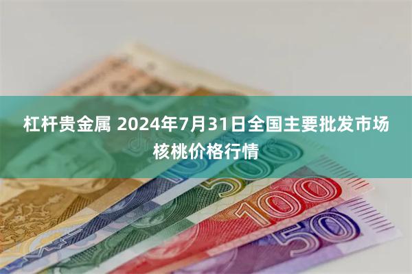 杠杆贵金属 2024年7月31日全国主要批发市场核桃价格行情