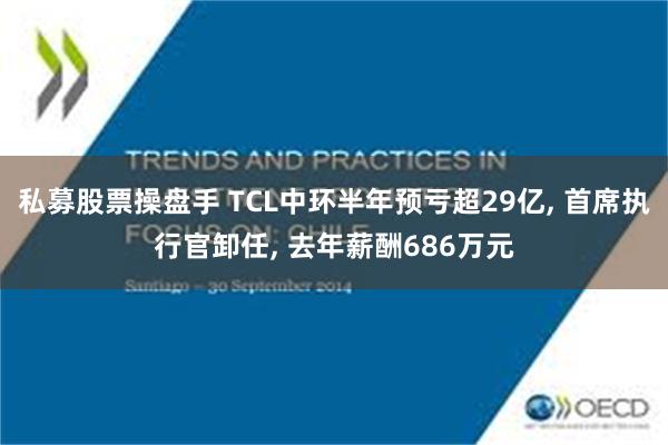 私募股票操盘手 TCL中环半年预亏超29亿, 首席执行官卸任, 去年薪酬686万元