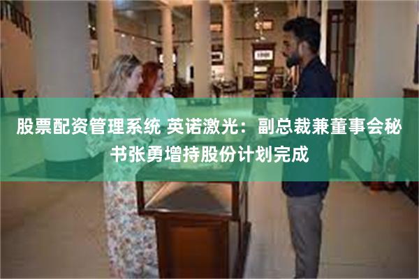 股票配资管理系统 英诺激光：副总裁兼董事会秘书张勇增持股份计划完成