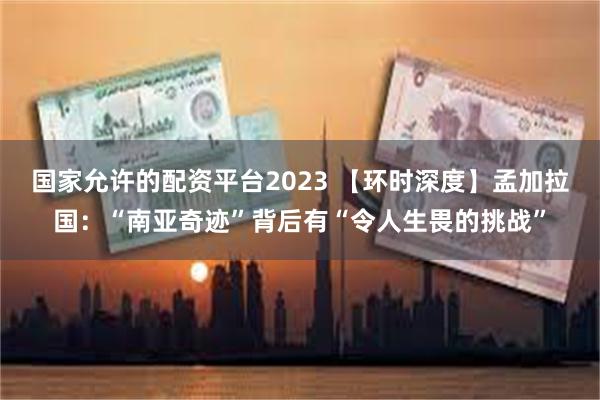 国家允许的配资平台2023 【环时深度】孟加拉国：“南亚奇迹”背后有“令人生畏的挑战”