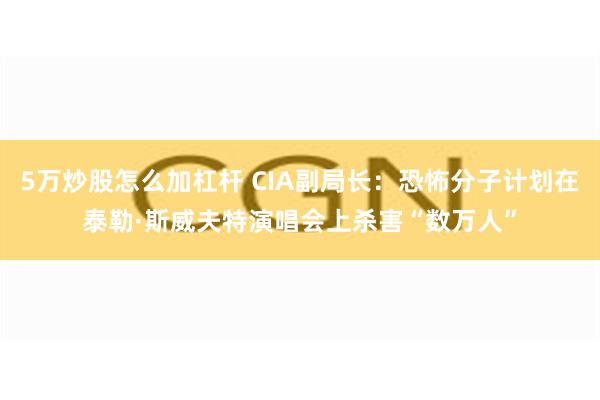 5万炒股怎么加杠杆 CIA副局长：恐怖分子计划在泰勒·斯威夫特演唱会上杀害“数万人”